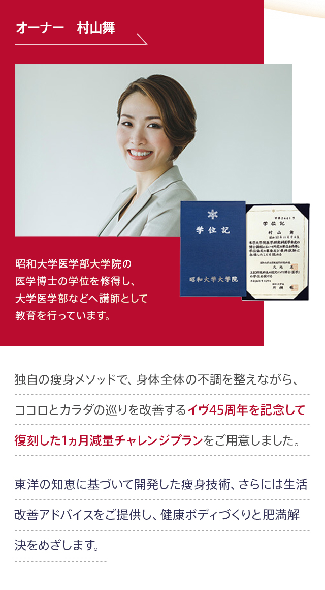 オーナー 村山舞 昭和大学医学部大学院の医学博士の学位を修得し、大学医学部などへ講師として教育を行っています。痩身一筋、創業45年 幸せなカラダへ。